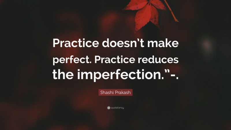 Shashi Prakash Quote: “Practice doesn’t make perfect. Practice reduces the imperfection.”-.”