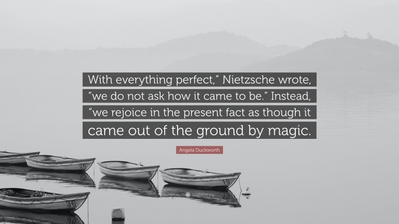 Angela Duckworth Quote: “With everything perfect,” Nietzsche wrote, “we do not ask how it came to be.” Instead, “we rejoice in the present fact as though it came out of the ground by magic.”