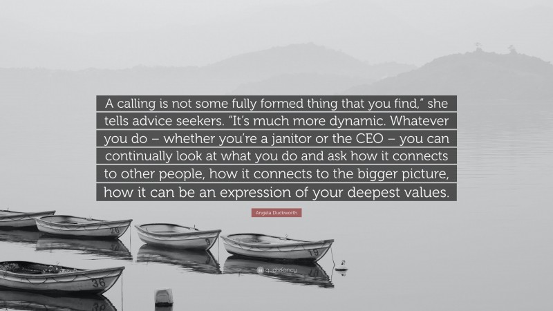 Angela Duckworth Quote: “A calling is not some fully formed thing that you find,” she tells advice seekers. “It’s much more dynamic. Whatever you do – whether you’re a janitor or the CEO – you can continually look at what you do and ask how it connects to other people, how it connects to the bigger picture, how it can be an expression of your deepest values.”