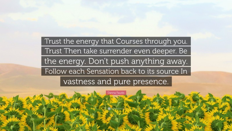 Danna Faulds Quote: “Trust the energy that Courses through you. Trust Then take surrender even deeper. Be the energy. Don’t push anything away. Follow each Sensation back to its source In vastness and pure presence.”