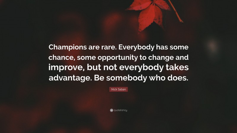 Nick Saban Quote: “Champions are rare. Everybody has some chance, some opportunity to change and improve, but not everybody takes advantage. Be somebody who does.”