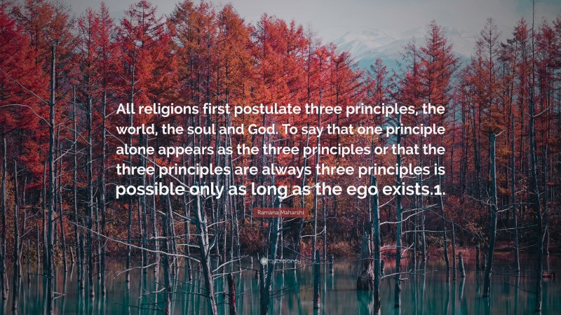 Ramana Maharshi Quote: “All religions first postulate three principles, the world, the soul and God. To say that one principle alone appears as the three principles or that the three principles are always three principles is possible only as long as the ego exists.1.”