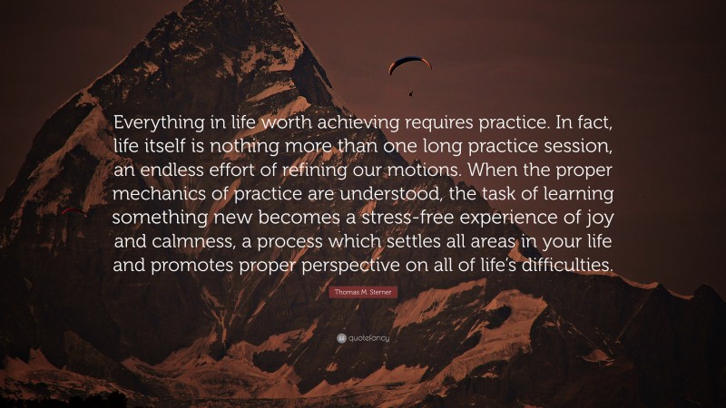 Thomas M. Sterner Quote: “Everything in life worth achieving requires practice. In fact, life itself is nothing more than one long practice session, an endless effort of refining our motions. When the proper mechanics of practice are understood, the task of learning something new becomes a stress-free experience of joy and calmness, a process which settles all areas in your life and promotes proper perspective on all of life’s difficulties.”
