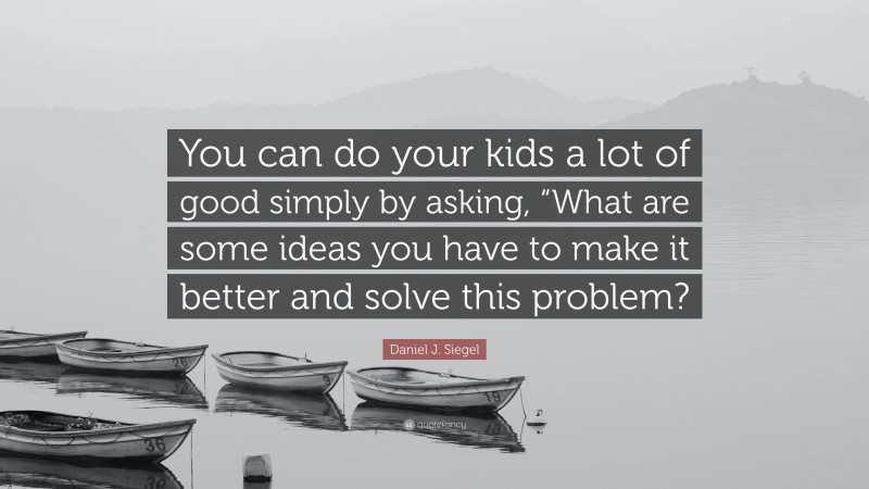Daniel J. Siegel Quote: “You can do your kids a lot of good simply by asking, “What are some ideas you have to make it better and solve this problem?”