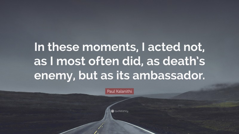 Paul Kalanithi Quote: “In these moments, I acted not, as I most often did, as death’s enemy, but as its ambassador.”
