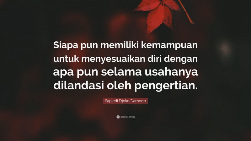 Sapardi Djoko Damono Quote: “Siapa pun memiliki kemampuan untuk menyesuaikan diri dengan apa pun selama usahanya dilandasi oleh pengertian.”