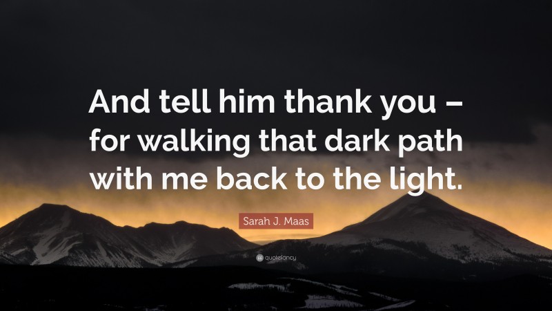 Sarah J. Maas Quote: “And tell him thank you – for walking that dark path with me back to the light.”