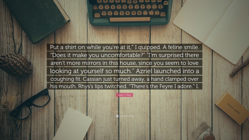 Sarah J. Maas Quote: “Put a shirt on while you’re at it,” I quipped. A feline smile. “Does it make you uncomfortable?” “I’m surprised there aren’t more mirrors in this house, since you seem to love looking at yourself so much.” Azriel launched into a coughing fit. Cassian just turned away, a hand clamped over his mouth. Rhys’s lips twitched. “There’s the Feyre I adore.” I.”