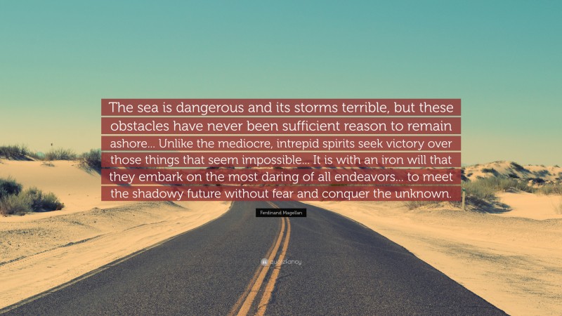 Ferdinand Magellan Quote: “The sea is dangerous and its storms terrible, but these obstacles have never been sufficient reason to remain ashore... Unlike the mediocre, intrepid spirits seek victory over those things that seem impossible... It is with an iron will that they embark on the most daring of all endeavors... to meet the shadowy future without fear and conquer the unknown.”