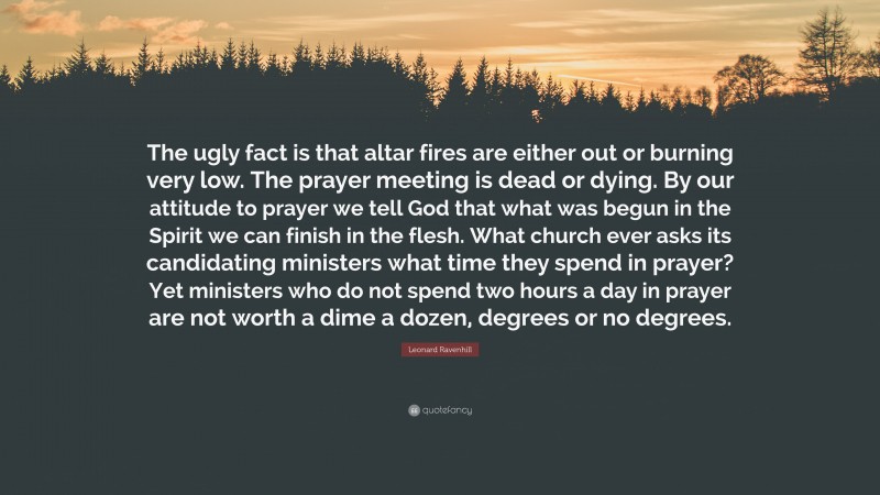 Leonard Ravenhill Quote: “The ugly fact is that altar fires are either out or burning very low. The prayer meeting is dead or dying. By our attitude to prayer we tell God that what was begun in the Spirit we can finish in the flesh. What church ever asks its candidating ministers what time they spend in prayer? Yet ministers who do not spend two hours a day in prayer are not worth a dime a dozen, degrees or no degrees.”