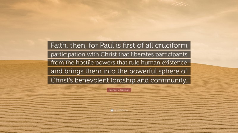 Michael J. Gorman Quote: “Faith, then, for Paul is first of all cruciform participation with Christ that liberates participants from the hostile powers that rule human existence and brings them into the powerful sphere of Christ’s benevolent lordship and community.”