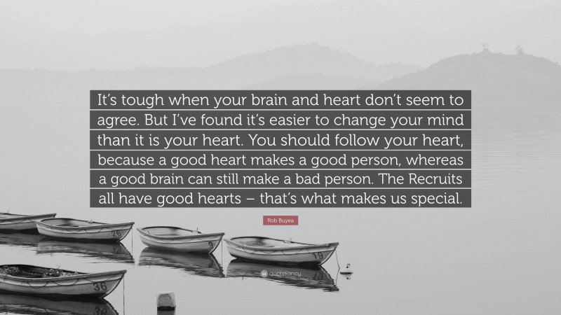 Rob Buyea Quote: “It’s tough when your brain and heart don’t seem to agree. But I’ve found it’s easier to change your mind than it is your heart. You should follow your heart, because a good heart makes a good person, whereas a good brain can still make a bad person. The Recruits all have good hearts – that’s what makes us special.”