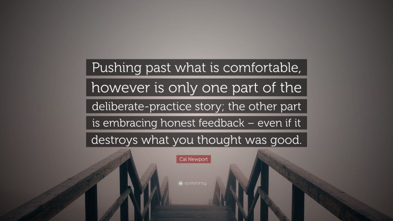 Cal Newport Quote: “Pushing past what is comfortable, however is only one part of the deliberate-practice story; the other part is embracing honest feedback – even if it destroys what you thought was good.”
