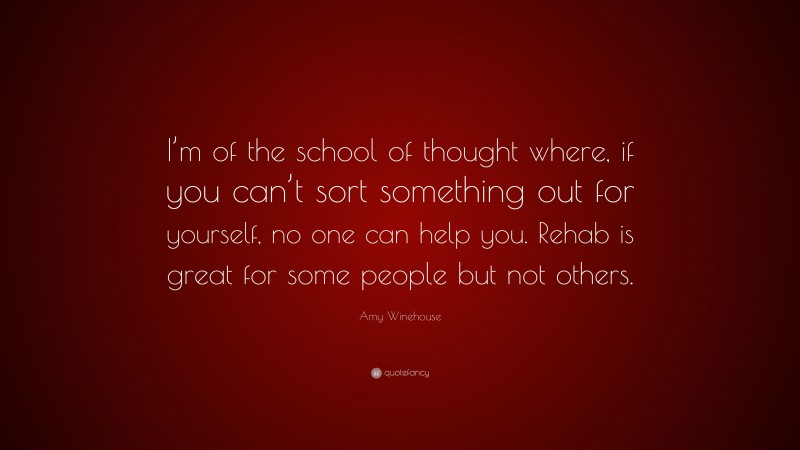 Amy Winehouse Quote: “I’m of the school of thought where, if you can’t sort something out for yourself, no one can help you. Rehab is great for some people but not others.”
