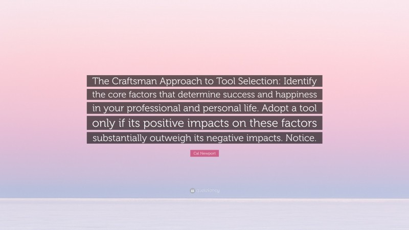 Cal Newport Quote: “The Craftsman Approach to Tool Selection: Identify the core factors that determine success and happiness in your professional and personal life. Adopt a tool only if its positive impacts on these factors substantially outweigh its negative impacts. Notice.”