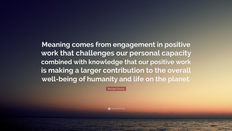 Michael Strong Quote: “Meaning comes from engagement in positive work that challenges our personal capacity combined with knowledge that our positive work is making a larger contribution to the overall well-being of humanity and life on the planet.”