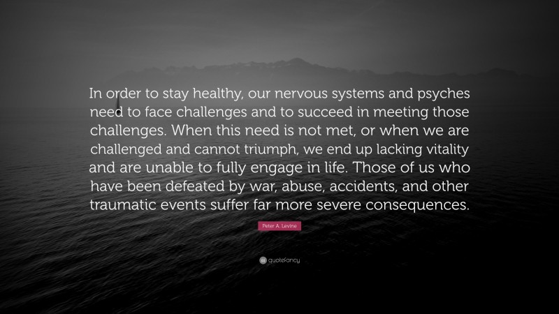 Peter A. Levine Quote: “In order to stay healthy, our nervous systems and psyches need to face challenges and to succeed in meeting those challenges. When this need is not met, or when we are challenged and cannot triumph, we end up lacking vitality and are unable to fully engage in life. Those of us who have been defeated by war, abuse, accidents, and other traumatic events suffer far more severe consequences.”