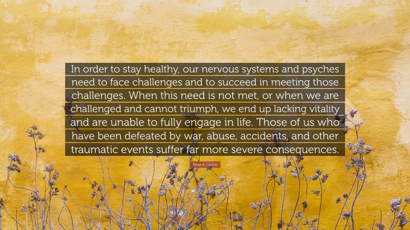 Peter A. Levine Quote: “In order to stay healthy, our nervous systems and psyches need to face challenges and to succeed in meeting those challenges. When this need is not met, or when we are challenged and cannot triumph, we end up lacking vitality and are unable to fully engage in life. Those of us who have been defeated by war, abuse, accidents, and other traumatic events suffer far more severe consequences.”