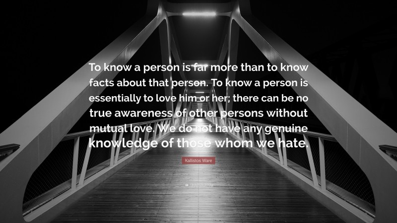 Kallistos Ware Quote: “To know a person is far more than to know facts about that person. To know a person is essentially to love him or her; there can be no true awareness of other persons without mutual love. We do not have any genuine knowledge of those whom we hate.”