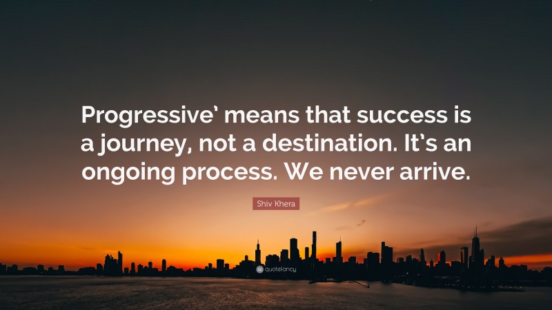 Shiv Khera Quote: “Progressive’ means that success is a journey, not a destination. It’s an ongoing process. We never arrive.”