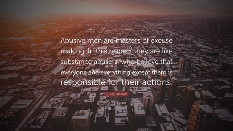 Lundy Bancroft Quote: “Abusive men are masters of excuse making. In this respect they are like substance abusers, who believe that everyone and everything except them is responsible for their actions.”