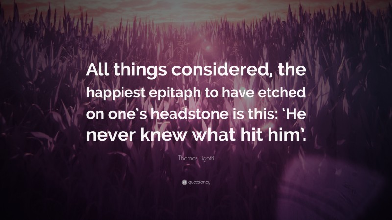 Thomas Ligotti Quote: “All things considered, the happiest epitaph to have etched on one’s headstone is this: ‘He never knew what hit him’.”