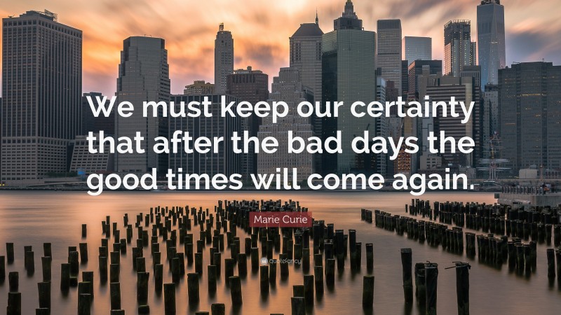Marie Curie Quote: “We must keep our certainty that after the bad days the good times will come again.”