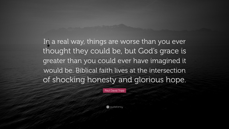 Paul David Tripp Quote: “In a real way, things are worse than you ever thought they could be, but God’s grace is greater than you could ever have imagined it would be. Biblical faith lives at the intersection of shocking honesty and glorious hope.”