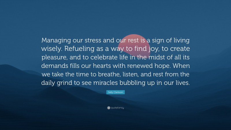 Sally Clarkson Quote: “Managing our stress and our rest is a sign of living wisely. Refueling as a way to find joy, to create pleasure, and to celebrate life in the midst of all its demands fills our hearts with renewed hope. When we take the time to breathe, listen, and rest from the daily grind to see miracles bubbling up in our lives.”