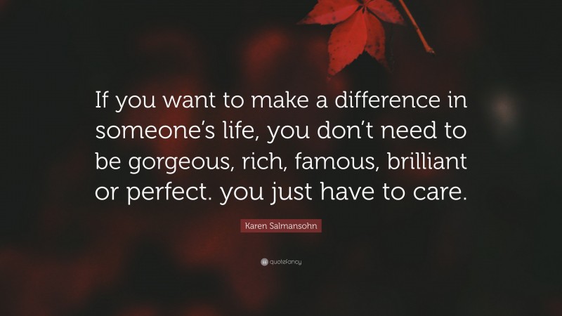 Karen Salmansohn Quote: “If you want to make a difference in someone’s life, you don’t need to be gorgeous, rich, famous, brilliant or perfect. you just have to care.”