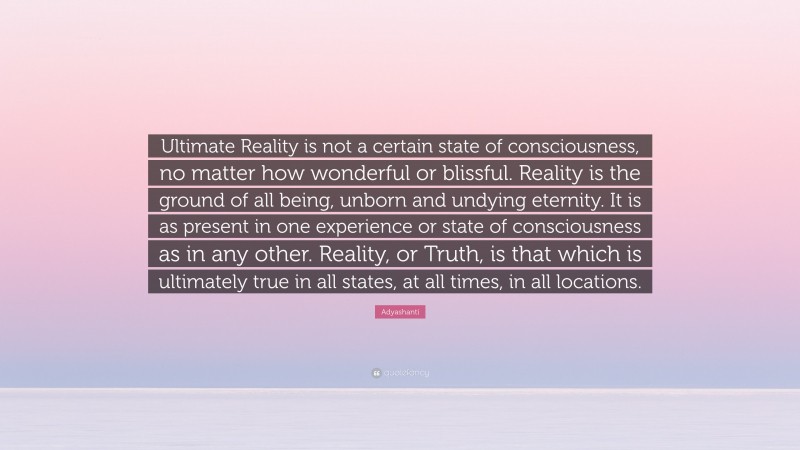 Adyashanti Quote: “Ultimate Reality is not a certain state of consciousness, no matter how wonderful or blissful. Reality is the ground of all being, unborn and undying eternity. It is as present in one experience or state of consciousness as in any other. Reality, or Truth, is that which is ultimately true in all states, at all times, in all locations.”
