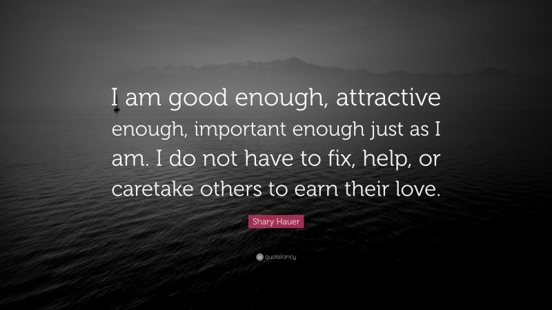 Shary Hauer Quote: “I am good enough, attractive enough, important enough just as I am. I do not have to fix, help, or caretake others to earn their love.”