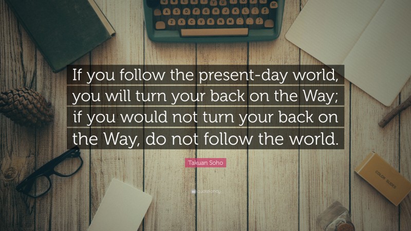 Takuan Soho Quote: “If you follow the present-day world, you will turn your back on the Way; if you would not turn your back on the Way, do not follow the world.”