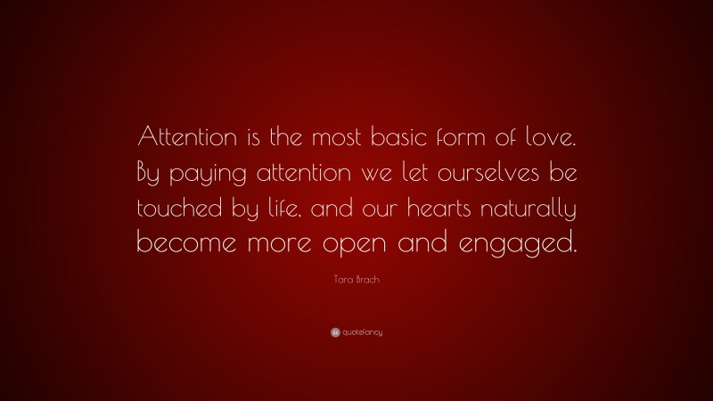 Tara Brach Quote: “Attention is the most basic form of love. By paying attention we let ourselves be touched by life, and our hearts naturally become more open and engaged.”