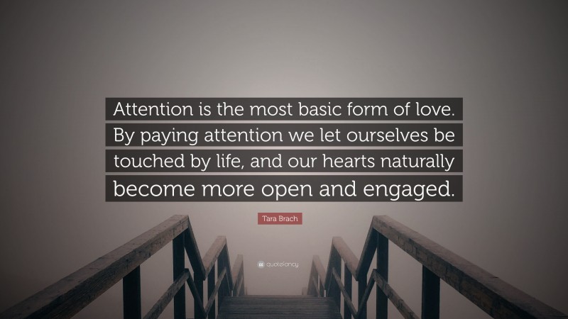 Tara Brach Quote: “Attention is the most basic form of love. By paying attention we let ourselves be touched by life, and our hearts naturally become more open and engaged.”