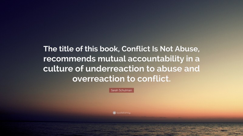Sarah Schulman Quote: “The title of this book, Conflict Is Not Abuse, recommends mutual accountability in a culture of underreaction to abuse and overreaction to conflict.”