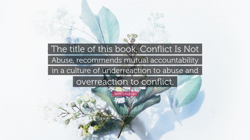 Sarah Schulman Quote: “The title of this book, Conflict Is Not Abuse, recommends mutual accountability in a culture of underreaction to abuse and overreaction to conflict.”