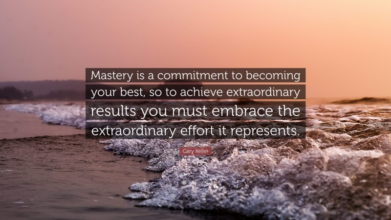 Gary Keller Quote: “Mastery is a commitment to becoming your best, so to achieve extraordinary results you must embrace the extraordinary effort it represents.”