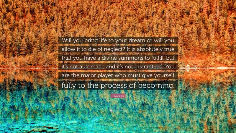 T.D. Jakes Quote: “Will you bring life to your dream or will you allow it to die of neglect? It is absolutely true that you have a divine summons to fulfill, but it’s not automatic and it’s not guaranteed. You are the major player who must give yourself fully to the process of becoming.”