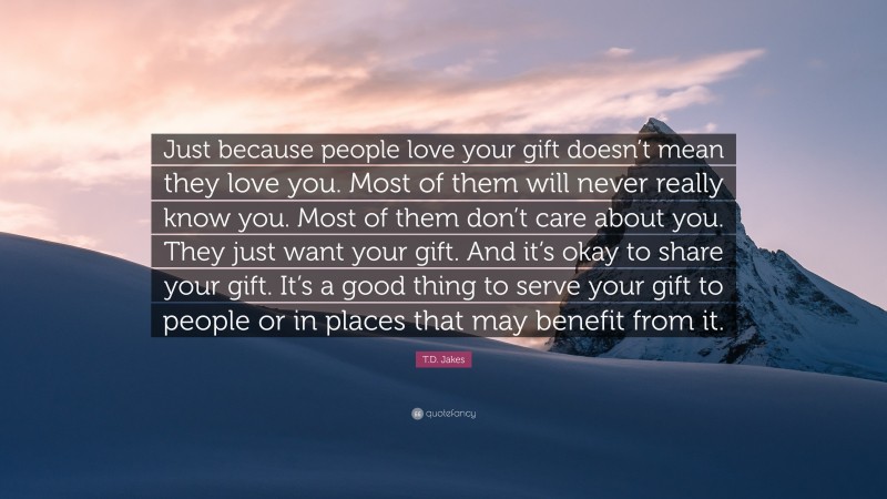 T.D. Jakes Quote: “Just because people love your gift doesn’t mean they love you. Most of them will never really know you. Most of them don’t care about you. They just want your gift. And it’s okay to share your gift. It’s a good thing to serve your gift to people or in places that may benefit from it.”