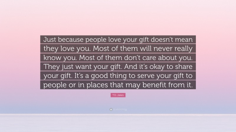 T.D. Jakes Quote: “Just because people love your gift doesn’t mean they love you. Most of them will never really know you. Most of them don’t care about you. They just want your gift. And it’s okay to share your gift. It’s a good thing to serve your gift to people or in places that may benefit from it.”