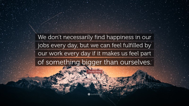 Simon Sinek Quote: “We don’t necessarily find happiness in our jobs every day, but we can feel fulfilled by our work every day if it makes us feel part of something bigger than ourselves.”