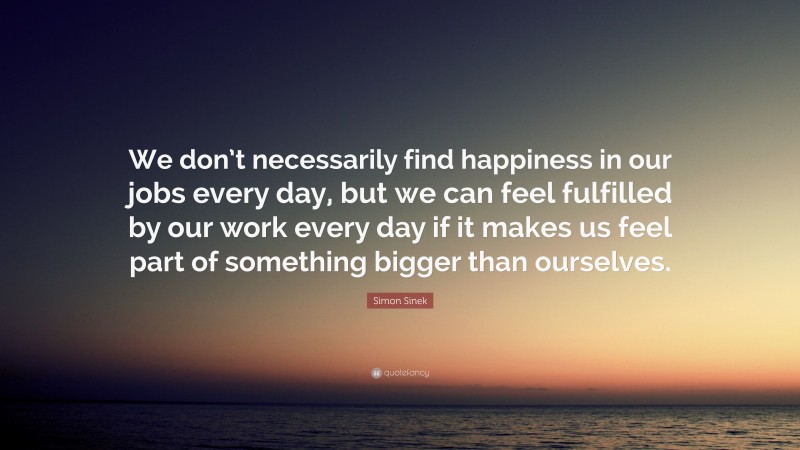Simon Sinek Quote: “We don’t necessarily find happiness in our jobs every day, but we can feel fulfilled by our work every day if it makes us feel part of something bigger than ourselves.”