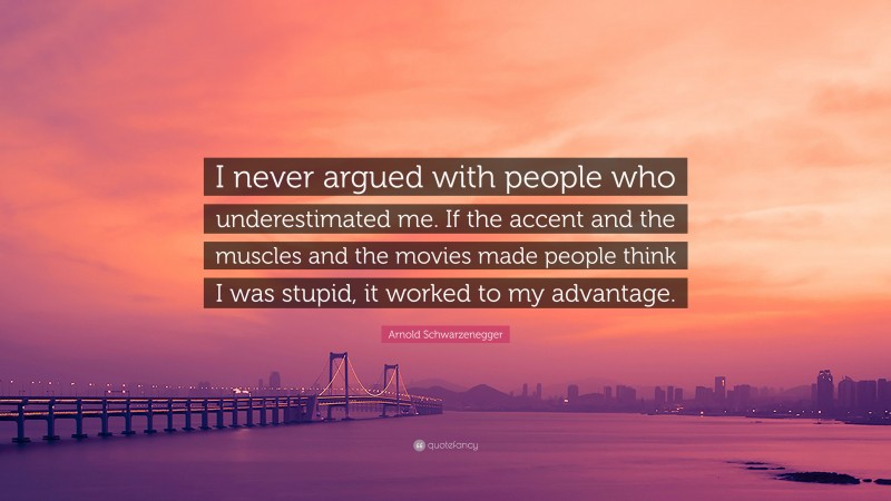 Arnold Schwarzenegger Quote: “I never argued with people who underestimated me. If the accent and the muscles and the movies made people think I was stupid, it worked to my advantage.”