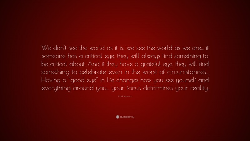 Mark Batterson Quote: “We don’t see the world as it is; we see the world as we are... if someone has a critical eye, they will always find something to be critical about. And if they have a grateful eye, they will find something to celebrate even in the worst of circumstances... Having a “good eye” in life changes how you see yourself and everything around you... your focus determines your reality.”