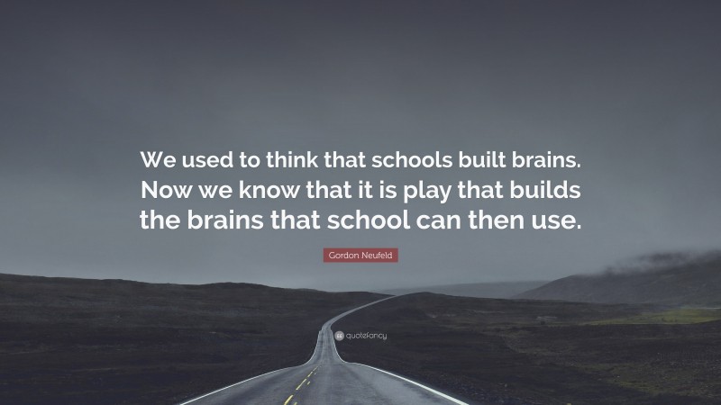 Gordon Neufeld Quote: “We used to think that schools built brains. Now we know that it is play that builds the brains that school can then use.”