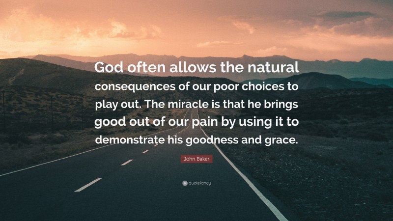 John Baker Quote: “God often allows the natural consequences of our poor choices to play out. The miracle is that he brings good out of our pain by using it to demonstrate his goodness and grace.”