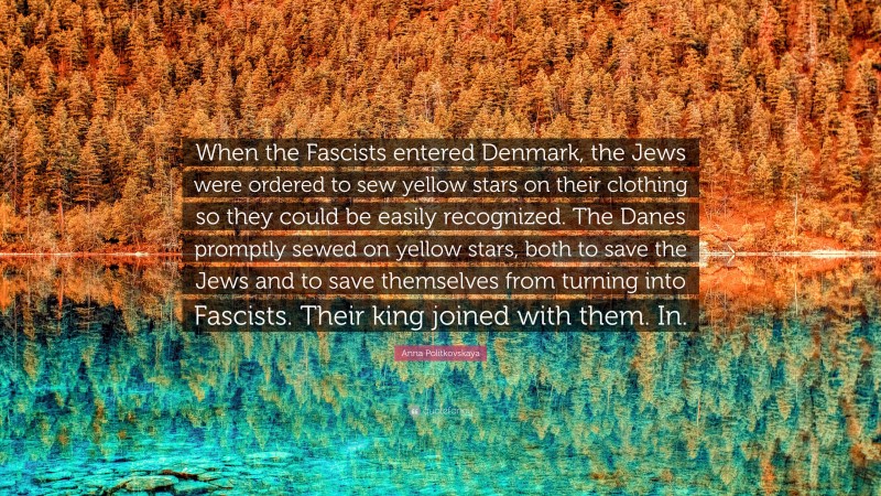 Anna Politkovskaya Quote: “When the Fascists entered Denmark, the Jews were ordered to sew yellow stars on their clothing so they could be easily recognized. The Danes promptly sewed on yellow stars, both to save the Jews and to save themselves from turning into Fascists. Their king joined with them. In.”