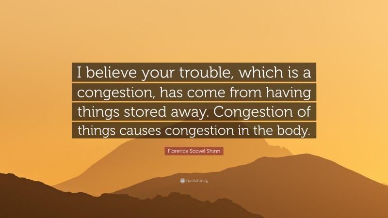 Florence Scovel Shinn Quote: “I believe your trouble, which is a congestion, has come from having things stored away. Congestion of things causes congestion in the body.”