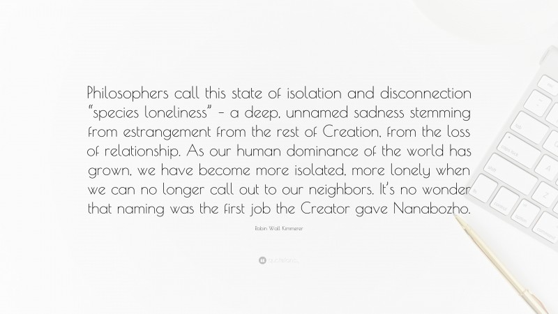 Robin Wall Kimmerer Quote: “Philosophers call this state of isolation and disconnection “species loneliness” – a deep, unnamed sadness stemming from estrangement from the rest of Creation, from the loss of relationship. As our human dominance of the world has grown, we have become more isolated, more lonely when we can no longer call out to our neighbors. It’s no wonder that naming was the first job the Creator gave Nanabozho.”